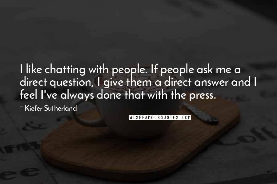 Kiefer Sutherland Quotes: I like chatting with people. If people ask me a direct question, I give them a direct answer and I feel I've always done that with the press.
