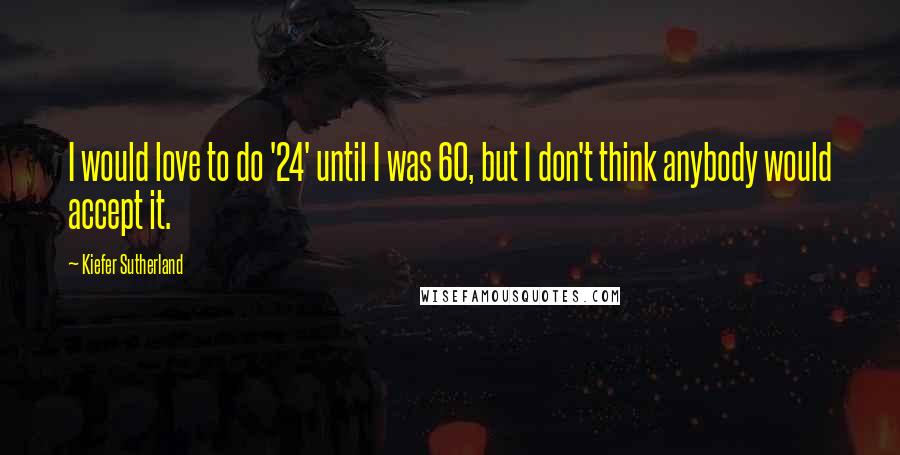 Kiefer Sutherland Quotes: I would love to do '24' until I was 60, but I don't think anybody would accept it.