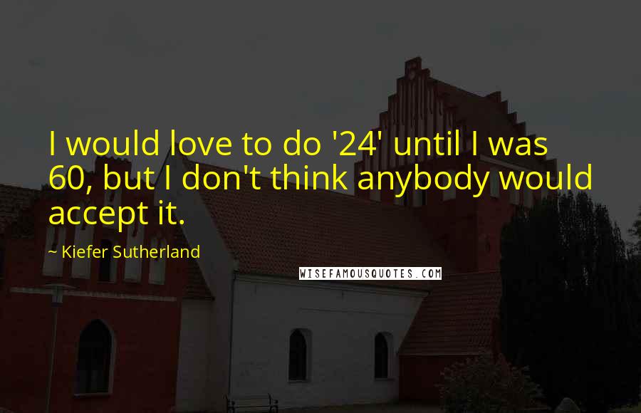 Kiefer Sutherland Quotes: I would love to do '24' until I was 60, but I don't think anybody would accept it.