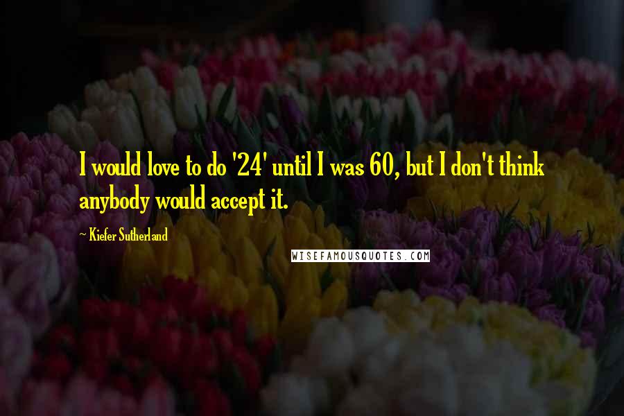 Kiefer Sutherland Quotes: I would love to do '24' until I was 60, but I don't think anybody would accept it.