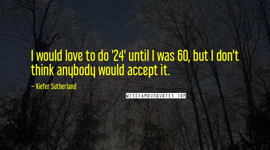 Kiefer Sutherland Quotes: I would love to do '24' until I was 60, but I don't think anybody would accept it.