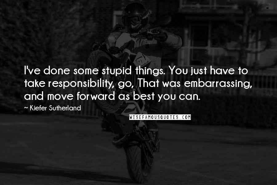 Kiefer Sutherland Quotes: I've done some stupid things. You just have to take responsibility, go, That was embarrassing, and move forward as best you can.