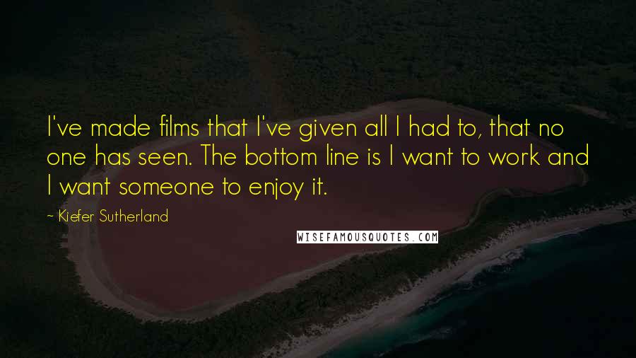 Kiefer Sutherland Quotes: I've made films that I've given all I had to, that no one has seen. The bottom line is I want to work and I want someone to enjoy it.