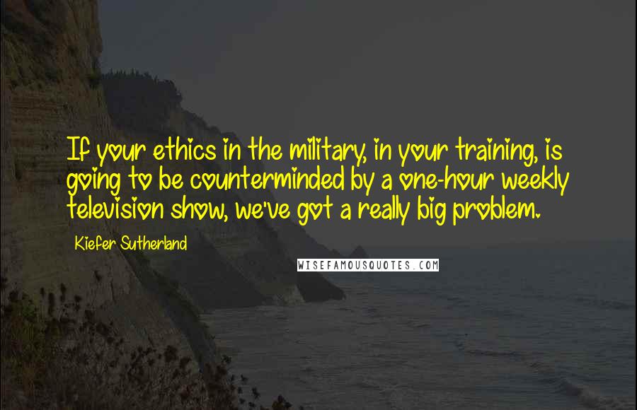 Kiefer Sutherland Quotes: If your ethics in the military, in your training, is going to be counterminded by a one-hour weekly television show, we've got a really big problem.