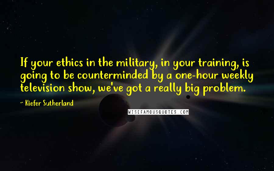 Kiefer Sutherland Quotes: If your ethics in the military, in your training, is going to be counterminded by a one-hour weekly television show, we've got a really big problem.