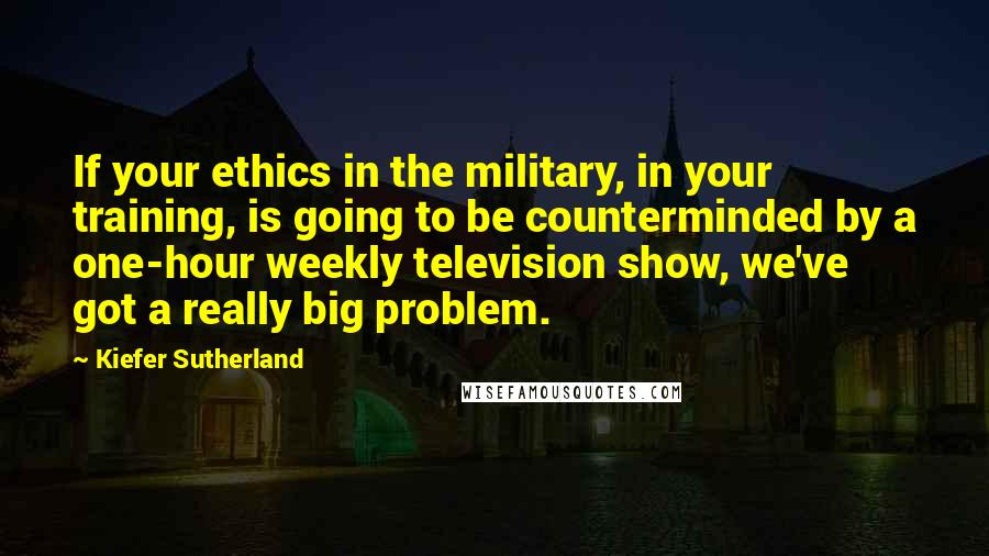 Kiefer Sutherland Quotes: If your ethics in the military, in your training, is going to be counterminded by a one-hour weekly television show, we've got a really big problem.