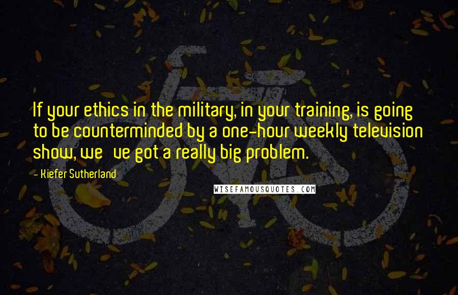 Kiefer Sutherland Quotes: If your ethics in the military, in your training, is going to be counterminded by a one-hour weekly television show, we've got a really big problem.