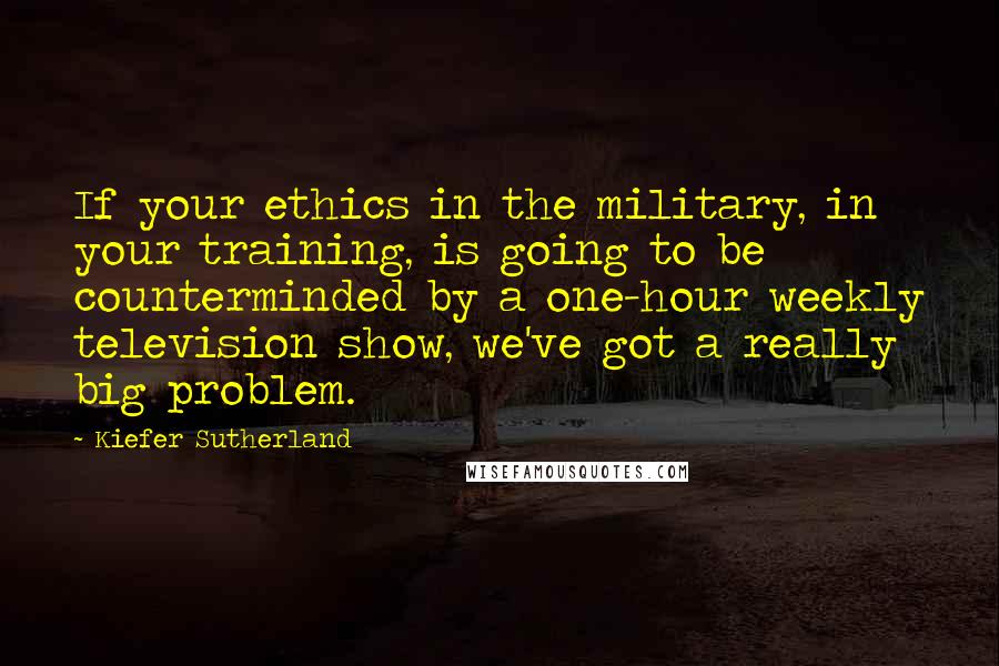 Kiefer Sutherland Quotes: If your ethics in the military, in your training, is going to be counterminded by a one-hour weekly television show, we've got a really big problem.