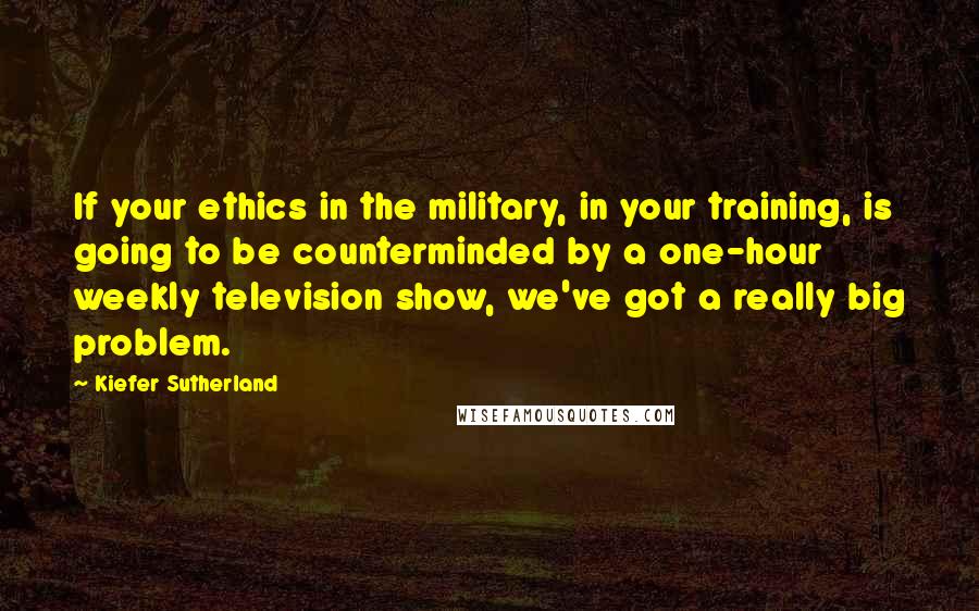 Kiefer Sutherland Quotes: If your ethics in the military, in your training, is going to be counterminded by a one-hour weekly television show, we've got a really big problem.