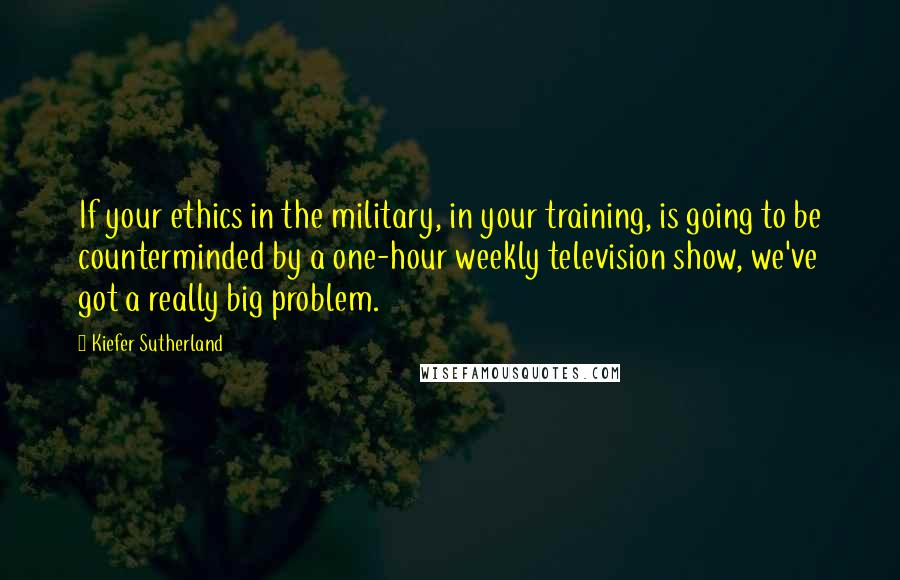 Kiefer Sutherland Quotes: If your ethics in the military, in your training, is going to be counterminded by a one-hour weekly television show, we've got a really big problem.