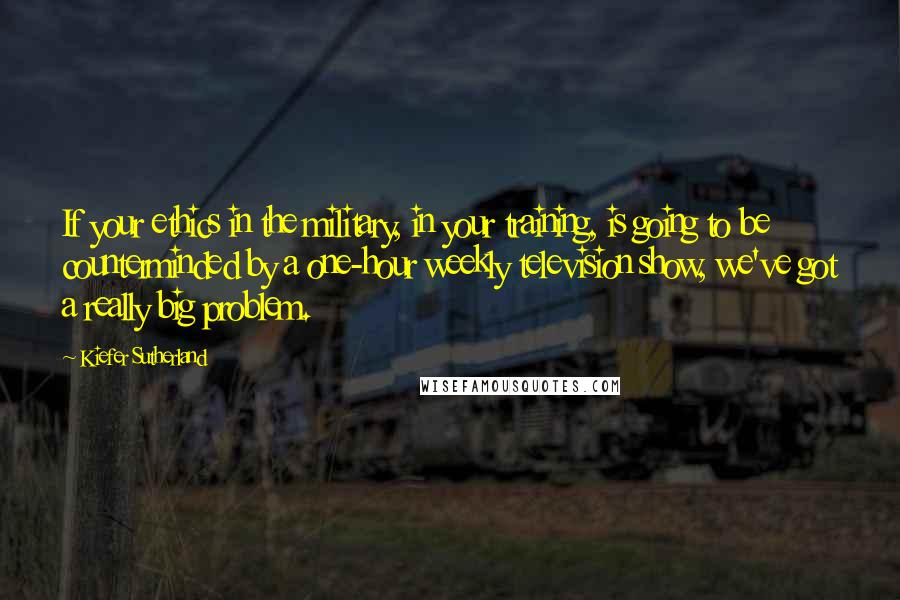 Kiefer Sutherland Quotes: If your ethics in the military, in your training, is going to be counterminded by a one-hour weekly television show, we've got a really big problem.