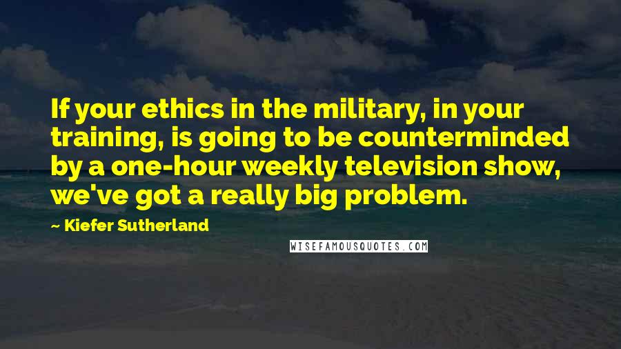 Kiefer Sutherland Quotes: If your ethics in the military, in your training, is going to be counterminded by a one-hour weekly television show, we've got a really big problem.