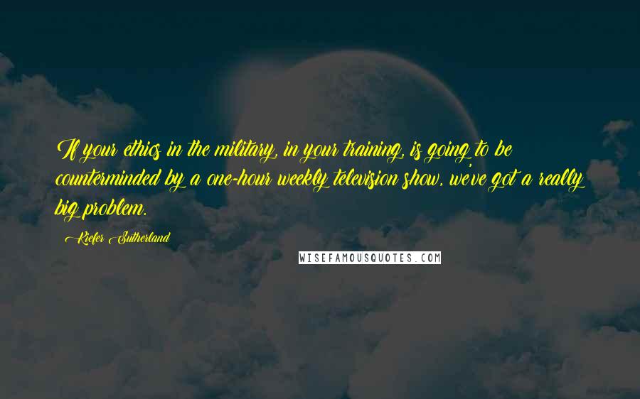 Kiefer Sutherland Quotes: If your ethics in the military, in your training, is going to be counterminded by a one-hour weekly television show, we've got a really big problem.