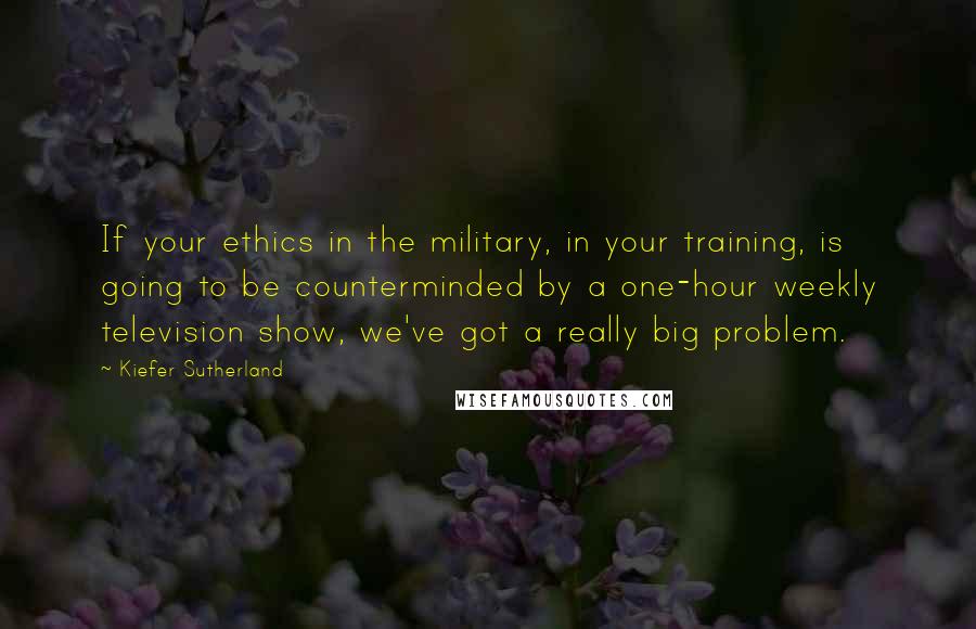 Kiefer Sutherland Quotes: If your ethics in the military, in your training, is going to be counterminded by a one-hour weekly television show, we've got a really big problem.