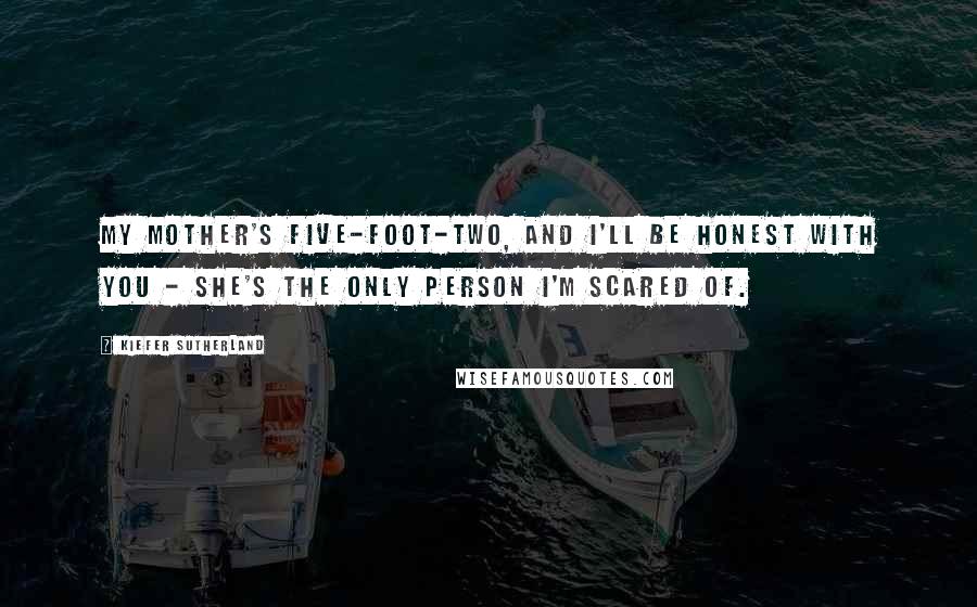 Kiefer Sutherland Quotes: My mother's five-foot-two, and I'll be honest with you - she's the only person I'm scared of.