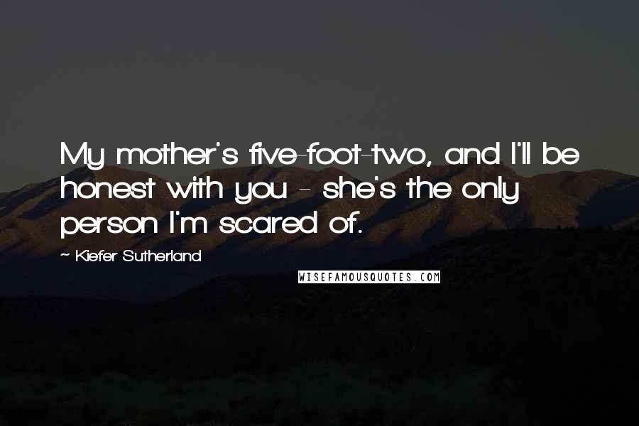 Kiefer Sutherland Quotes: My mother's five-foot-two, and I'll be honest with you - she's the only person I'm scared of.