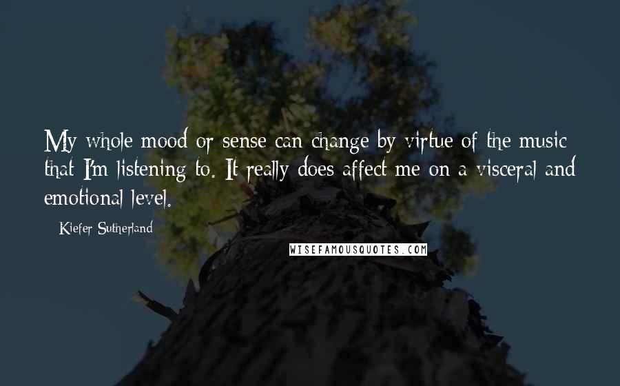 Kiefer Sutherland Quotes: My whole mood or sense can change by virtue of the music that I'm listening to. It really does affect me on a visceral and emotional level.