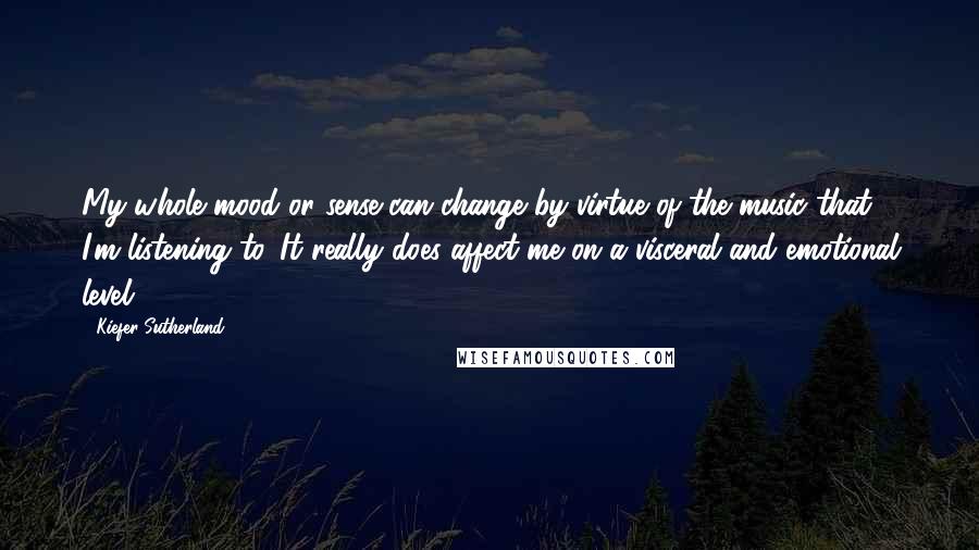 Kiefer Sutherland Quotes: My whole mood or sense can change by virtue of the music that I'm listening to. It really does affect me on a visceral and emotional level.