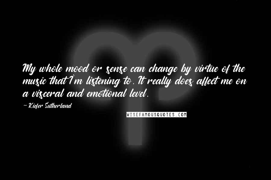 Kiefer Sutherland Quotes: My whole mood or sense can change by virtue of the music that I'm listening to. It really does affect me on a visceral and emotional level.