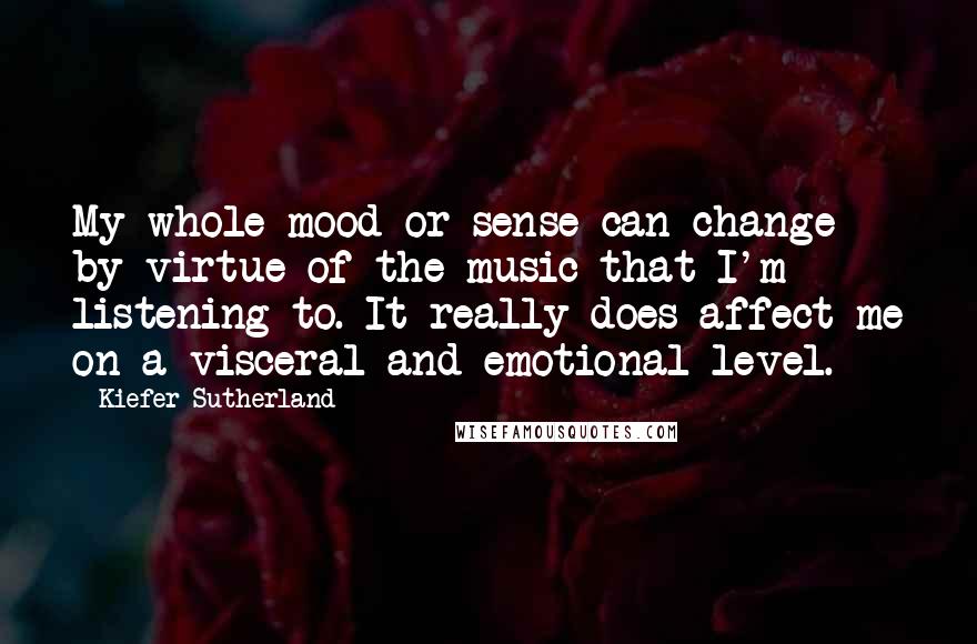 Kiefer Sutherland Quotes: My whole mood or sense can change by virtue of the music that I'm listening to. It really does affect me on a visceral and emotional level.