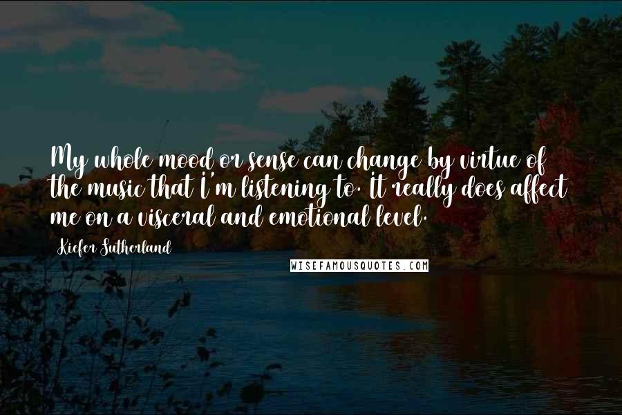 Kiefer Sutherland Quotes: My whole mood or sense can change by virtue of the music that I'm listening to. It really does affect me on a visceral and emotional level.