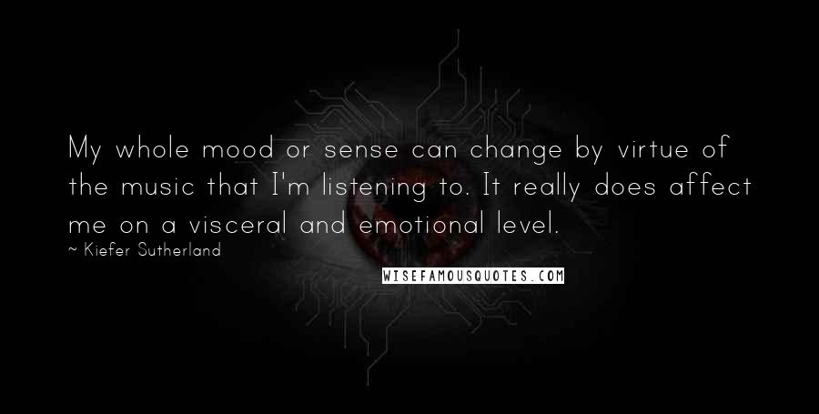 Kiefer Sutherland Quotes: My whole mood or sense can change by virtue of the music that I'm listening to. It really does affect me on a visceral and emotional level.