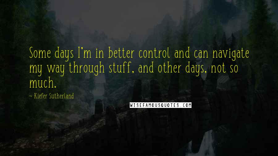 Kiefer Sutherland Quotes: Some days I'm in better control and can navigate my way through stuff, and other days, not so much.