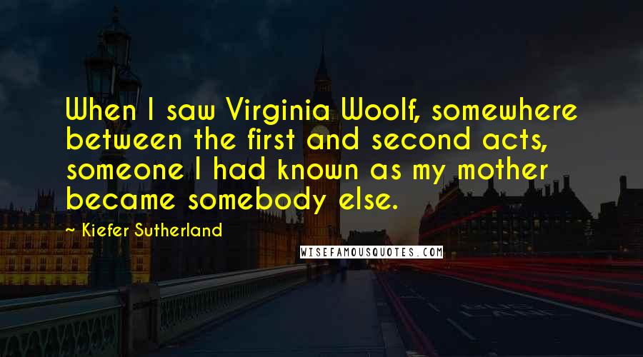 Kiefer Sutherland Quotes: When I saw Virginia Woolf, somewhere between the first and second acts, someone I had known as my mother became somebody else.