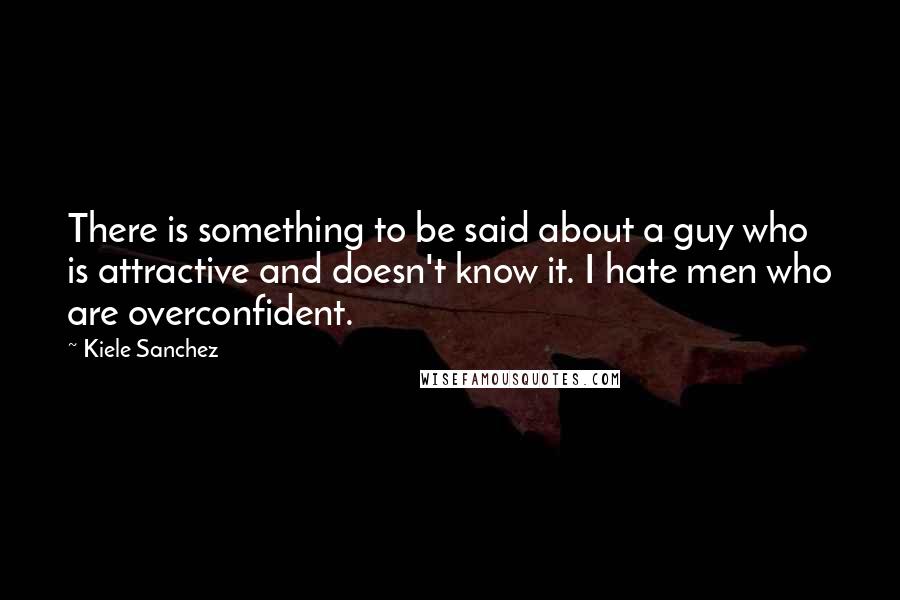 Kiele Sanchez Quotes: There is something to be said about a guy who is attractive and doesn't know it. I hate men who are overconfident.