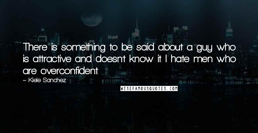 Kiele Sanchez Quotes: There is something to be said about a guy who is attractive and doesn't know it. I hate men who are overconfident.