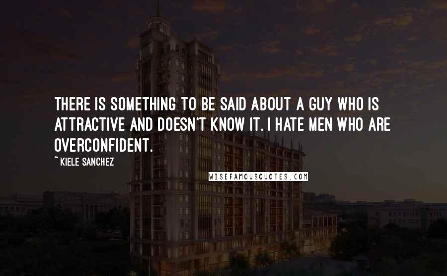 Kiele Sanchez Quotes: There is something to be said about a guy who is attractive and doesn't know it. I hate men who are overconfident.