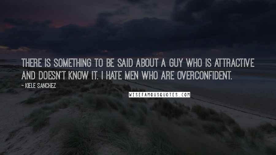 Kiele Sanchez Quotes: There is something to be said about a guy who is attractive and doesn't know it. I hate men who are overconfident.