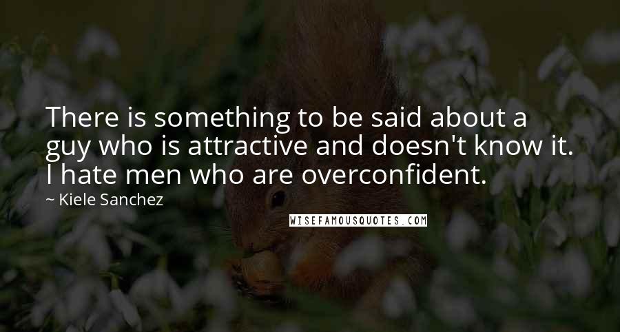 Kiele Sanchez Quotes: There is something to be said about a guy who is attractive and doesn't know it. I hate men who are overconfident.