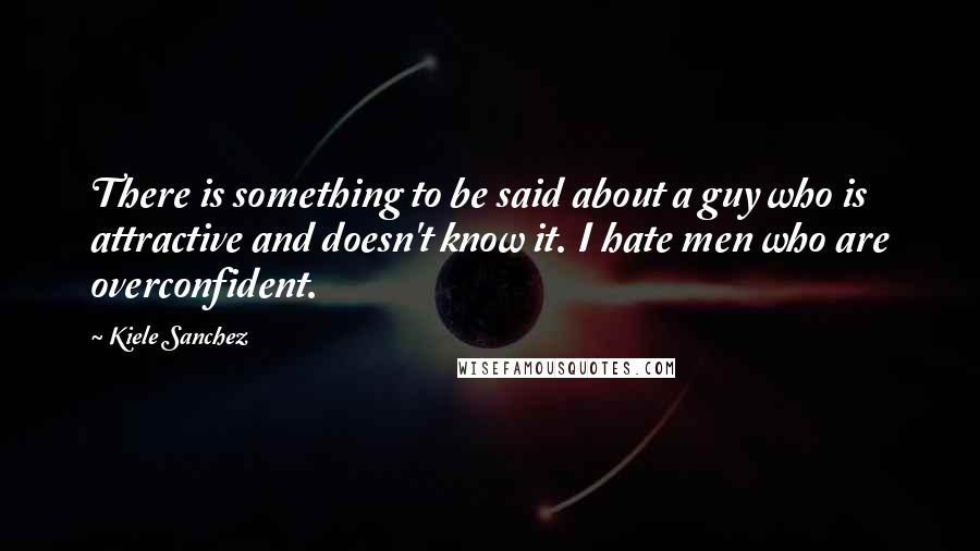 Kiele Sanchez Quotes: There is something to be said about a guy who is attractive and doesn't know it. I hate men who are overconfident.