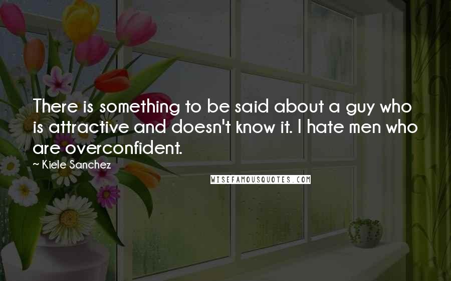 Kiele Sanchez Quotes: There is something to be said about a guy who is attractive and doesn't know it. I hate men who are overconfident.