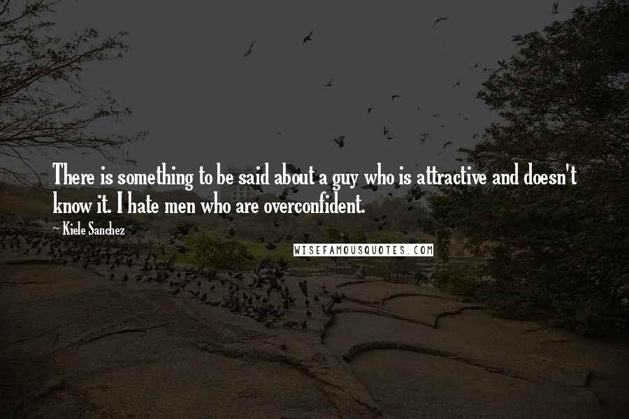 Kiele Sanchez Quotes: There is something to be said about a guy who is attractive and doesn't know it. I hate men who are overconfident.