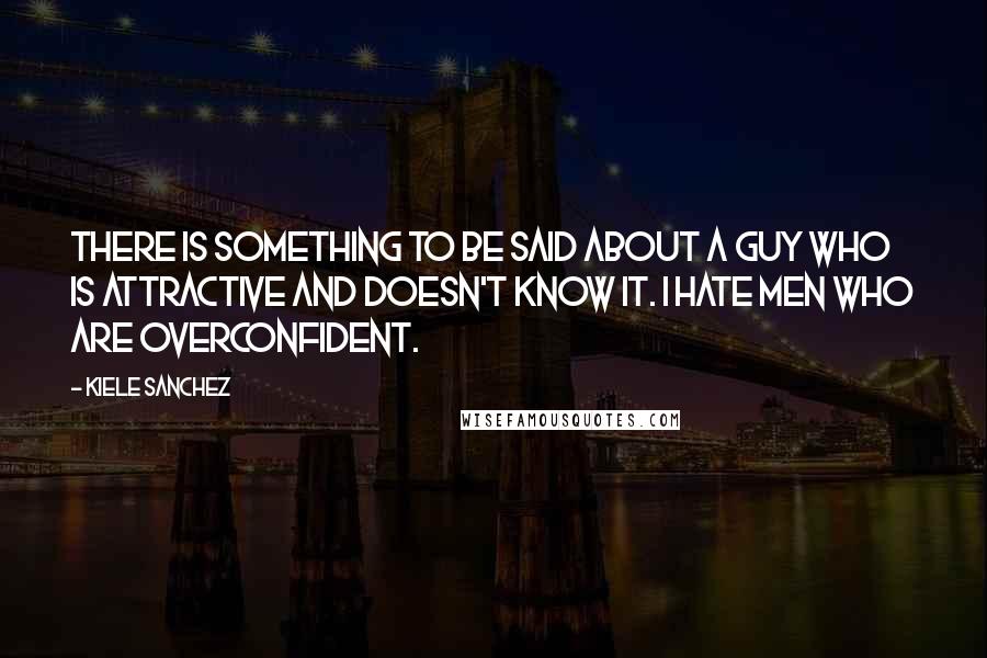 Kiele Sanchez Quotes: There is something to be said about a guy who is attractive and doesn't know it. I hate men who are overconfident.