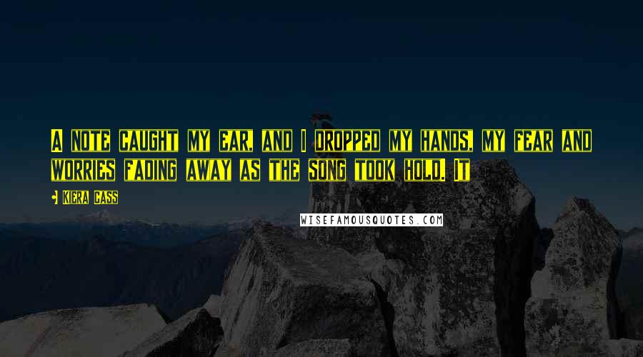 Kiera Cass Quotes: A note caught my ear, and I dropped my hands, my fear and worries fading away as the song took hold. It