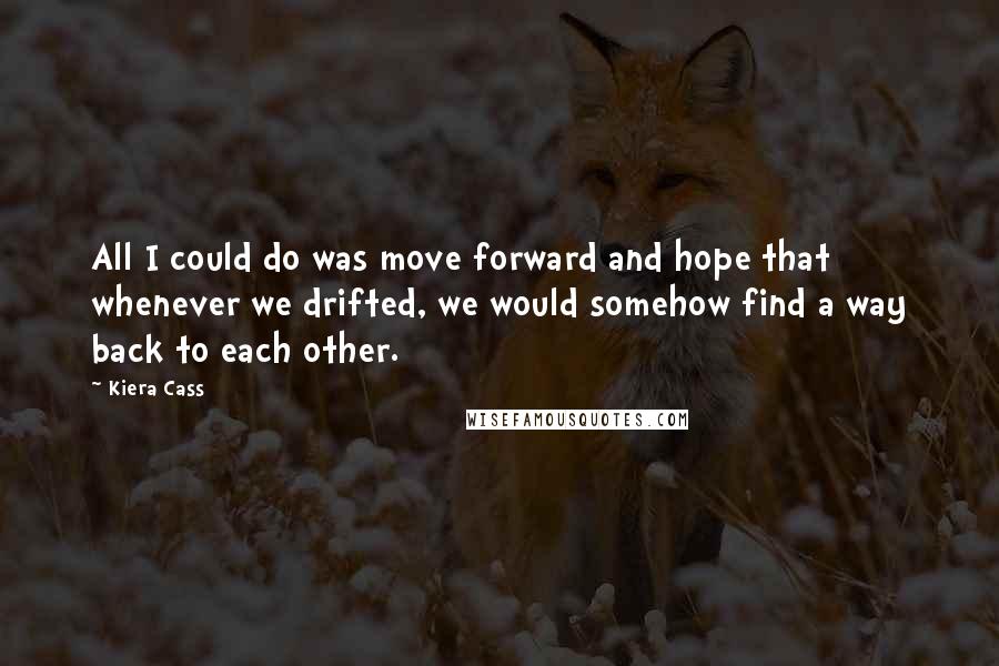 Kiera Cass Quotes: All I could do was move forward and hope that whenever we drifted, we would somehow find a way back to each other.