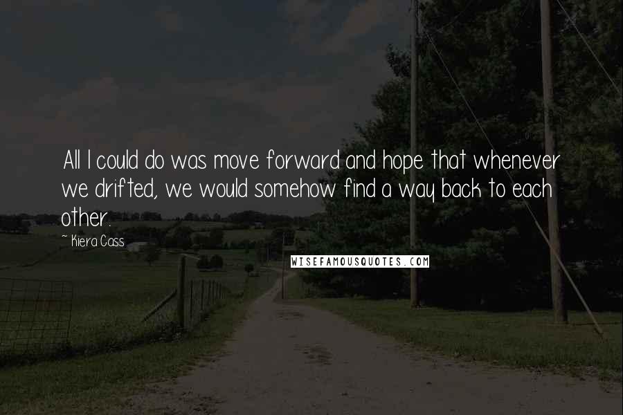 Kiera Cass Quotes: All I could do was move forward and hope that whenever we drifted, we would somehow find a way back to each other.