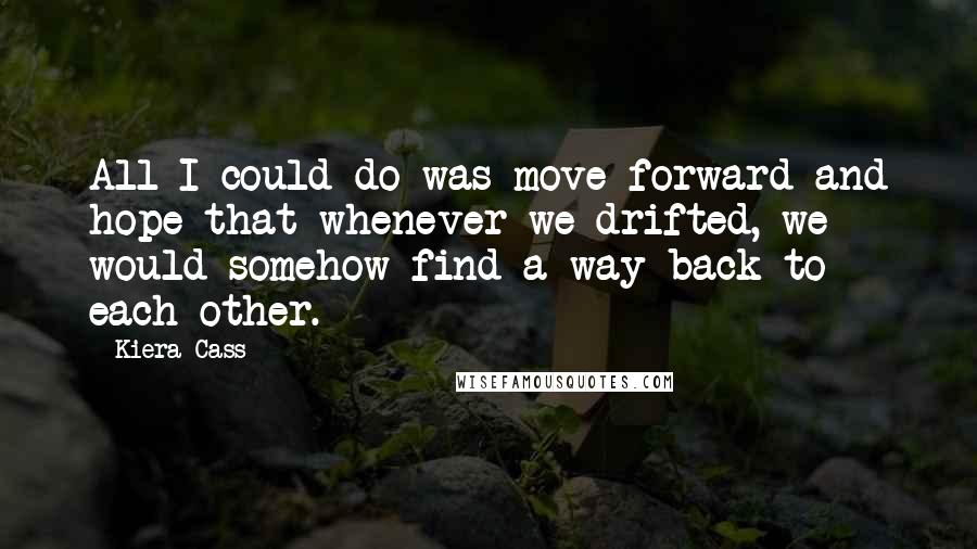 Kiera Cass Quotes: All I could do was move forward and hope that whenever we drifted, we would somehow find a way back to each other.