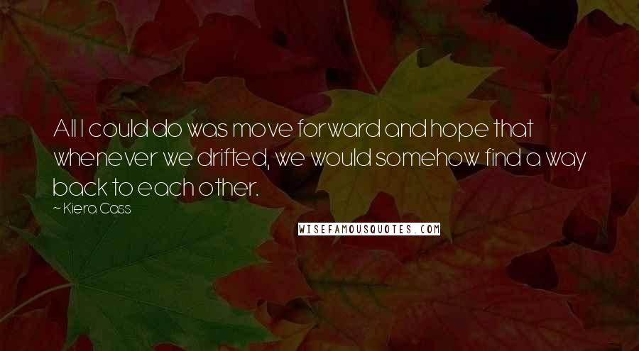 Kiera Cass Quotes: All I could do was move forward and hope that whenever we drifted, we would somehow find a way back to each other.
