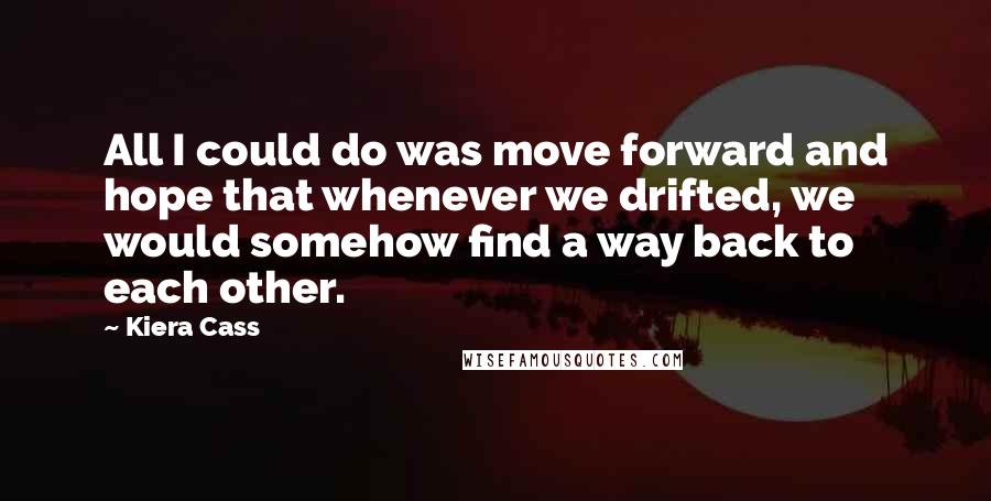 Kiera Cass Quotes: All I could do was move forward and hope that whenever we drifted, we would somehow find a way back to each other.