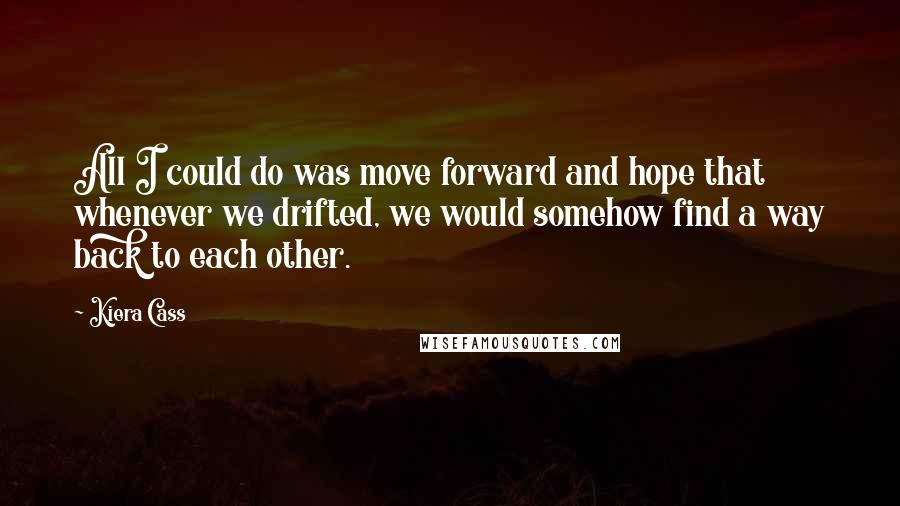 Kiera Cass Quotes: All I could do was move forward and hope that whenever we drifted, we would somehow find a way back to each other.