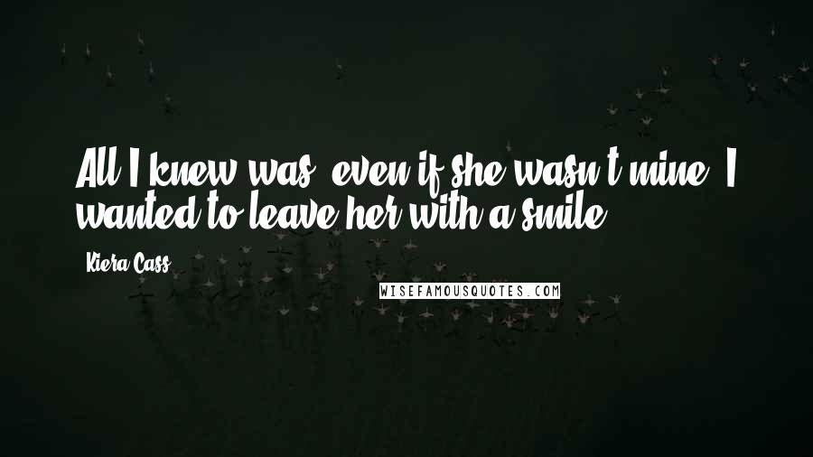 Kiera Cass Quotes: All I knew was, even if she wasn't mine, I wanted to leave her with a smile.