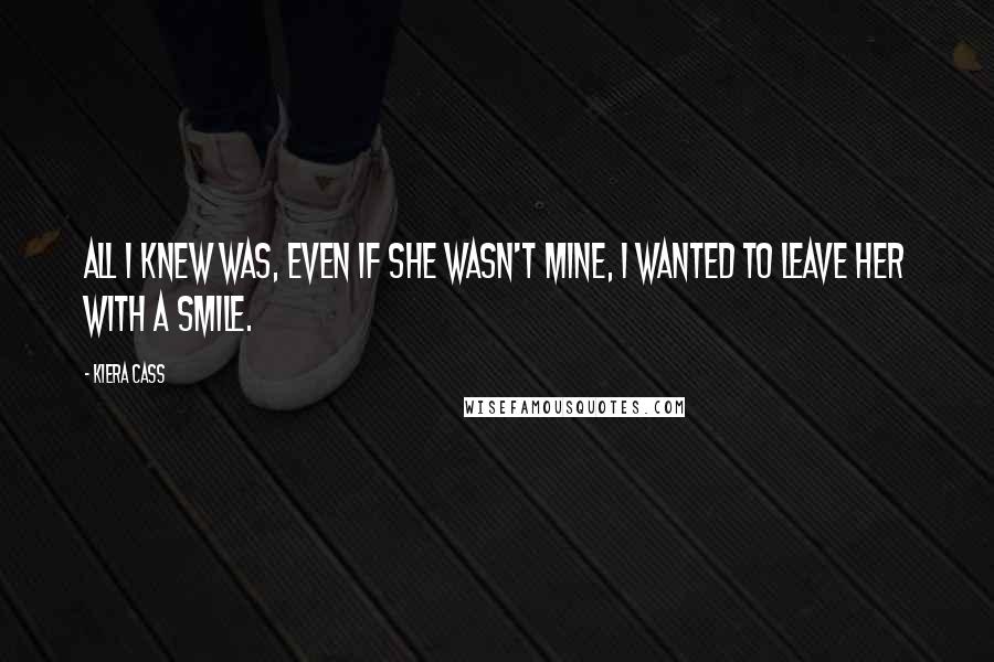 Kiera Cass Quotes: All I knew was, even if she wasn't mine, I wanted to leave her with a smile.