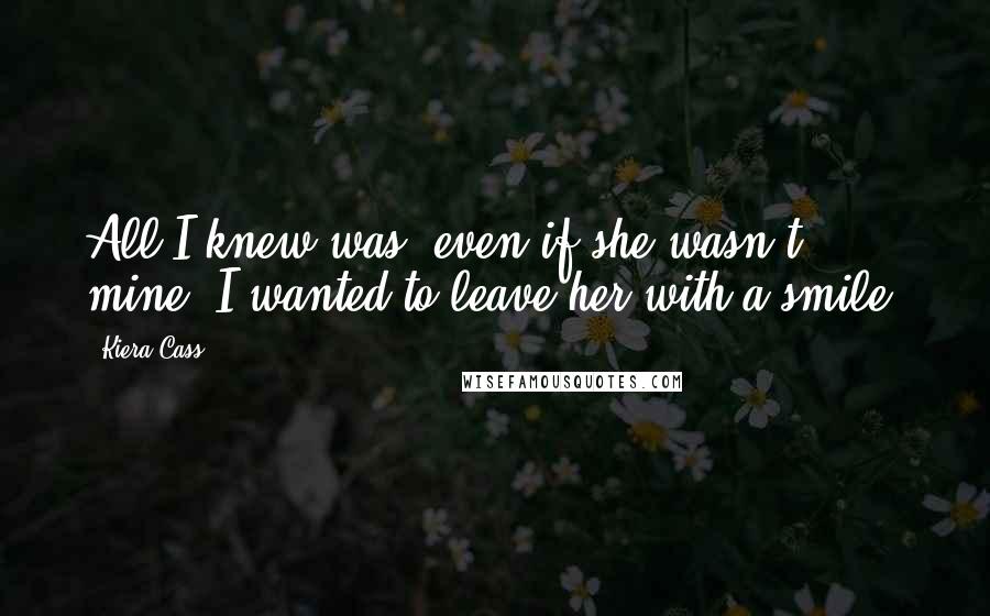 Kiera Cass Quotes: All I knew was, even if she wasn't mine, I wanted to leave her with a smile.