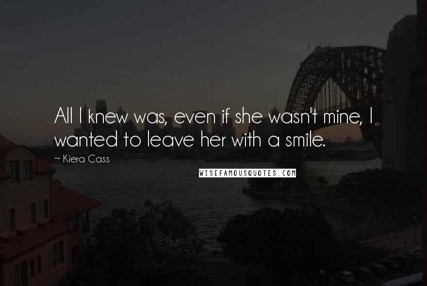 Kiera Cass Quotes: All I knew was, even if she wasn't mine, I wanted to leave her with a smile.