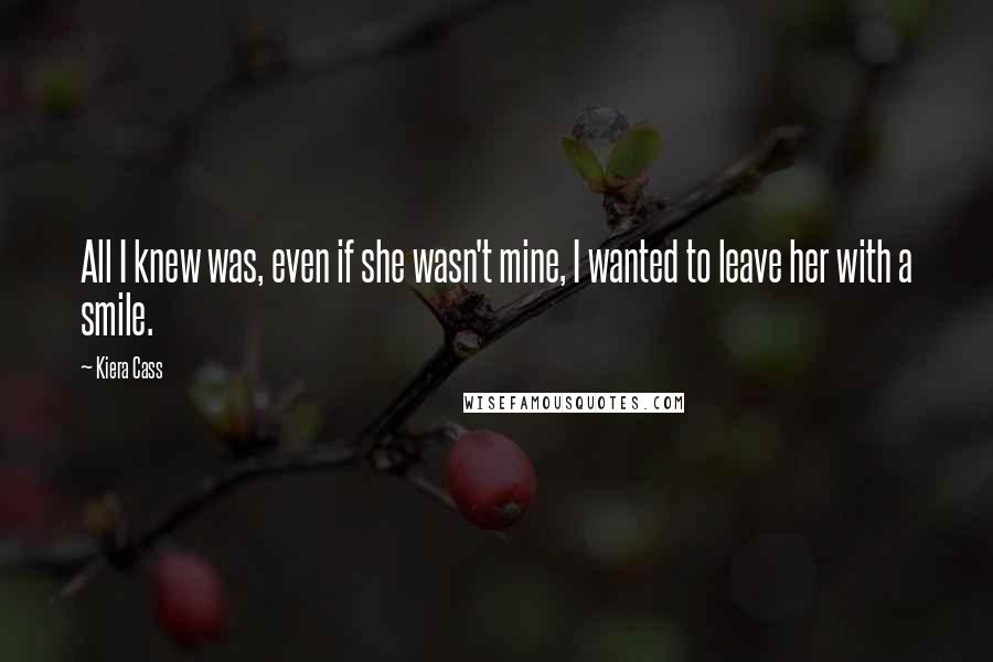 Kiera Cass Quotes: All I knew was, even if she wasn't mine, I wanted to leave her with a smile.