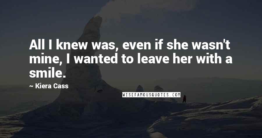 Kiera Cass Quotes: All I knew was, even if she wasn't mine, I wanted to leave her with a smile.